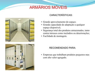 ARMÁRIOS MÓVEIS
CARACTERÍSTICAS:
• Grande aproveitamento do espaço;
• Grande capacidade de adaptação a qualquer
espaço disponível;
• Segurança total dos produtos armazenados, tanto
contra intrusos como incêndios ou deteriorações;
• Facilidade de montagem.
RECOMENDADO PARA:
• Empresas que trabalham produtos pequenos mas
com alto valor agregado.
 