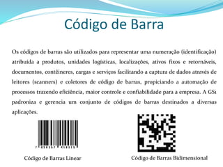 Código de Barra
Os códigos de barras são utilizados para representar uma numeração (identificação)
atribuída a produtos, unidades logísticas, localizações, ativos fixos e retornáveis,
documentos, contêineres, cargas e serviços facilitando a captura de dados através de
leitores (scanners) e coletores de código de barras, propiciando a automação de
processos trazendo eficiência, maior controle e confiabilidade para a empresa. A GS1
padroniza e gerencia um conjunto de códigos de barras destinados a diversas
aplicações.
Código de Barras Linear Código de Barras Bidimensional
 