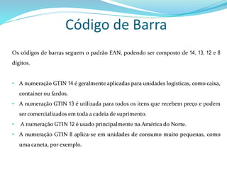 Código de Barra
Os códigos de barras seguem o padrão EAN, podendo ser composto de 14, 13, 12 e 8
dígitos.
• A numeração GTIN 14 é geralmente aplicadas para unidades logísticas, como caixa,
container ou fardos.
• A numeração GTIN 13 é utilizada para todos os itens que recebem preço e podem
ser comercializados em toda a cadeia de suprimento.
• A numeração GTIN 12 é usado principalmente na América do Norte.
• A numeração GTIN 8 aplica-se em unidades de consumo muito pequenas, como
uma caneta, por exemplo.
 