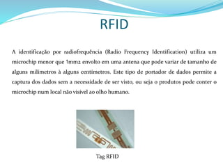 RFID
A identificação por radiofrequência (Radio Frequency Identification) utiliza um
microchip menor que 1mm2 envolto em uma antena que pode variar de tamanho de
alguns milímetros à alguns centímetros. Este tipo de portador de dados permite a
captura dos dados sem a necessidade de ser visto, ou seja o produtos pode conter o
microchip num local não visível ao olho humano.
Tag RFID
 