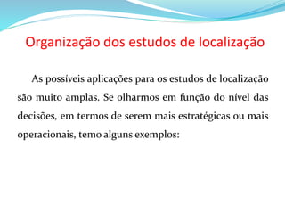Organização dos estudos de localização
As possíveis aplicações para os estudos de localização
são muito amplas. Se olharmos em função do nível das
decisões, em termos de serem mais estratégicas ou mais
operacionais, temo alguns exemplos:
 