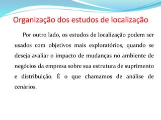 Organização dos estudos de localização
Por outro lado, os estudos de localização podem ser
usados com objetivos mais exploratórios, quando se
deseja avaliar o impacto de mudanças no ambiente de
negócios da empresa sobre sua estrutura de suprimento
e distribuição. É o que chamamos de análise de
cenários.
 