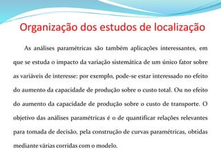 Organização dos estudos de localização
As análises paramétricas são também aplicações interessantes, em
que se estuda o impacto da variação sistemática de um único fator sobre
as variáveis de interesse: por exemplo, pode-se estar interessado no efeito
do aumento da capacidade de produção sobre o custo total. Ou no efeito
do aumento da capacidade de produção sobre o custo de transporte. O
objetivo das análises paramétricas é o de quantificar relações relevantes
para tomada de decisão, pela construção de curvas paramétricas, obtidas
mediante várias corridas com o modelo.
 