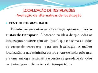LOCALIZAÇÃO DE INSTALAÇÕES
Avaliação de alternativas de localização
 CENTRO DE GRAVIDADE
É usado para encontrar uma localização que minimiza os
custos de transporte. É baseado na ideia de que todas as
localizações possíveis têm um “peso”, que é a soma de todos
os custos de transporte para essa localização. A melhor
localização, a que minimiza custos é representada pelo que,
em uma analogia física, seria o centro de gravidade de todos
os pontos para onde os bens são transportados
 