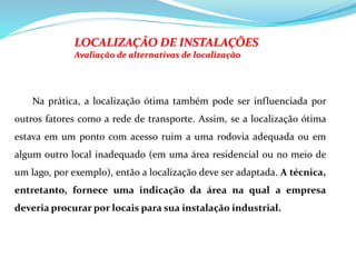 LOCALIZAÇÃO DE INSTALAÇÕES
Avaliação de alternativas de localização
Na prática, a localização ótima também pode ser influenciada por
outros fatores como a rede de transporte. Assim, se a localização ótima
estava em um ponto com acesso ruim a uma rodovia adequada ou em
algum outro local inadequado (em uma área residencial ou no meio de
um lago, por exemplo), então a localização deve ser adaptada. A técnica,
entretanto, fornece uma indicação da área na qual a empresa
deveria procurar por locais para sua instalação industrial.
 