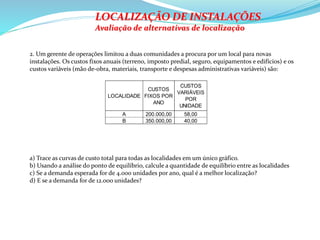 2. Um gerente de operações limitou a duas comunidades a procura por um local para novas
instalações. Os custos fixos anuais (terreno, imposto predial, seguro, equipamentos e edifícios) e os
custos variáveis (mão de-obra, materiais, transporte e despesas administrativas variáveis) são:
LOCALIDADE
CUSTOS
FIXOS POR
ANO
CUSTOS
VARIÁVEIS
POR
UNIDADE
A 200.000,00 58,00
B 350.000,00 40,00
LOCALIZAÇÃO DE INSTALAÇÕES
Avaliação de alternativas de localização
a) Trace as curvas de custo total para todas as localidades em um único gráfico.
b) Usando a análise do ponto de equilíbrio, calcule a quantidade de equilíbrio entre as localidades
c) Se a demanda esperada for de 4.000 unidades por ano, qual é a melhor localização?
d) E se a demanda for de 12.000 unidades?
 