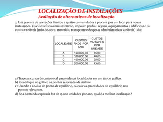 LOCALIDADE
CUSTOS
FIXOS POR
ANO
CUSTOS
VARIÁVEIS
POR
UNIDADE
A 120.000,00 65,00
B 310.000,00 40,00
C 490.000,00 25,00
D 200.000,00 43,00
3. Um gerente de operações limitou a quatro comunidades a procura por um local para novas
instalações. Os custos fixos anuais (terreno, imposto predial, seguro, equipamentos e edifícios) e os
custos variáveis (mão de-obra, materiais, transporte e despesas administrativas variáveis) são:
LOCALIZAÇÃO DE INSTALAÇÕES
Avaliação de alternativas de localização
a) Trace as curvas de custo total para todas as localidades em um único gráfico.
b) Identifique no gráfico os pontos relevantes de análise.
c) Usando a análise do ponto de equilíbrio, calcule as quantidades de equilíbrio nos
pontos relevantes.
d) Se a demanda esperada for de 15.000 unidades por ano, qual é a melhor localização?
 