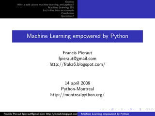 Outline
          Why a talk about machine learning and python?
                                  Machine Learning 101
                             Let’s dive into an example
                                              Conclusion
                                             Questions?




                  Machine Learning empowered by Python

                                           Francis Pieraut
                                         fpieraut@gmail.com
                                    http://fraka6.blogspot.com/



                                           14 april 2009
                                         Python-Montreal
                                    http://montrealpython.org/


Francis Pieraut fpieraut@gmail.com http://fraka6.blogspot.com/ Machine Learning empowered by Python
 