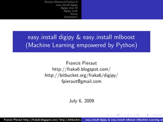 Review Montreal-Python 6
                                        easy install digipy
                                            digipy new UI
                                              digipy tools
                                                     Demo
                                               Questions?




                  easy install digipy & easy install mlboost
                 (Machine Learning empowered by Python)

                                           Francis Pieraut
                                    http://fraka6.blogspot.com/
                                http://bitbucket.org/fraka6/digipy/
                                         fpieraut@gmail.com


                                                   July 6, 2009


Francis Pieraut http://fraka6.blogspot.com/ http://bitbucket.org/fraka6/digipy/ fpieraut@gmail.com
                                                                 easy install digipy & easy install mlboost (Machine Learning em
 