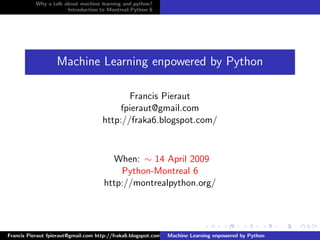 Why a talk about machine learning and python?
                      Introduction to Montreal-Python 6




                   Machine Learning enpowered by Python

                                           Francis Pieraut
                                         fpieraut@gmail.com
                                    http://fraka6.blogspot.com/



                                       When: ∼ 14 April 2009
                                         Python-Montreal 6
                                     http://montrealpython.org/




Francis Pieraut fpieraut@gmail.com http://fraka6.blogspot.com/ Machine Learning enpowered by Python
 