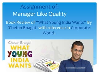 Assignment of:
Manager Like Quality
Book Review of “What Young India Wants” By
‘Chetan Bhagat’ with reference in Corporate
World.

 