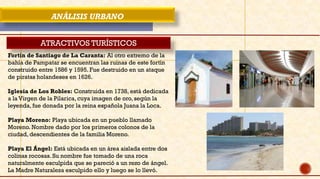 ANÁLISIS URBANO
ATRACTIVOS TURÍSTICOS
Fortín de Santiago de La Caranta: Al otro extremo de la
bahía de Pampatar se encuentran las ruinas de este fortín
construido entre 1586 y 1595. Fue destruido en un ataque
de piratas holandeses en 1626.
Iglesia de Los Robles: Construida en 1738, está dedicada
a la Virgen de la Pilarica, cuya imagen de oro, según la
leyenda, fue donada por la reina española Juana la Loca.
Playa Moreno: Playa ubicada en un pueblo llamado
Moreno. Nombre dado por los primeros colonos de la
ciudad, descendientes de la familia Moreno.
Playa El Ángel: Está ubicada en un área aislada entre dos
colinas rocosas. Su nombre fue tomado de una roca
naturalmente esculpida que se pareció a un rezo de ángel.
La Madre Naturaleza esculpido ello y luego se lo llevó.
 