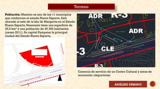 Terreno
Población: Maneiro es uno de los 11 municipios
que conforman el estado Nueva Esparta. Está
ubicado al este de la Isla de Margarita en el Estado
Nueva Esparta,Venezuela tiene una superficie de
35,9 km² y una población de 45 392 habitantes
(censo 2011). Su capital Pampatar la principal
ciudad del Estado Nueva Esparta.
Carencia de servicio de un Centro Cultural y áreas de
recreación (deportivas)
ANÁLISIS URBANO
 