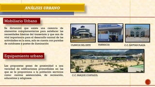 ANÁLISIS URBANO
Mobiliario Urbano
Se dictaminó que existe una carencia de
elementos complementarios para satisfacer las
necesidades básicas del transeúnte y que son de
vital importancia para el desarrollo normal de las
actividades en la zona, solo se cuenta con paradas
de autobuses y postes de iluminación
Equipamiento urbano
Las propuestas gozan de proximidad a una
variedad de edificaciones primordiales en las
que se le proporciona a la población servicios
como: centros asistenciales, de recreación,
educativos y religiosos.
CLINICA DEL ESTE FARMACIA
C.C. PARQUE COSTAZUL
C.C. RATTAN PLAZA
 