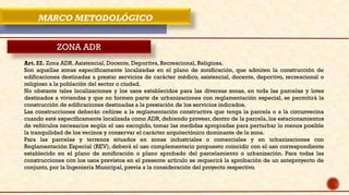 MARCO METODOLÓGICO
ZONA ADR
Art. 22. Zona ADR. Asistencial, Docente, Deportiva, Recreacional, Religiosa.
Son aquellas zonas específicamente localizadas en el plano de zonificación, que admiten la construcción de
edificaciones destinadas a prestar servicios de carácter médico, asistencial, docente, deportivo, recreacional o
religioso a la población del sector o ciudad.
No obstante tales localizaciones y los usos establecidos para las diversas zonas, en toda las parcelas y lotes
destinados a viviendas y que no formen parte de urbanizaciones con reglamentación especial, se permitirá la
construcción de edificaciones destinadas a la prestación de los servicios indicados.
Las construcciones deberán ceñirse a la reglamentación constructiva que tenga la parcela o a la circunvecina
cuando esté específicamente localizada como ADR, debiendo proveer, dentro de la parcela, los estacionamientos
de vehículos necesarios según el uso escogido, tomar las medidas apropiadas para perturbar lo menos posible
la tranquilidad de los vecinos y conservar el carácter arquitectónico dominante de la zona.
Para las parcelas y terrenos situados en zonas industriales o comerciales y en urbanizaciones con
Reglamentación Especial (REV), deberá el uso complementario propuesto coincidir con el uso correspondiente
establecido en el plano de zonificación o plano aprobado del parcelamiento o urbanización. Para todas las
construcciones con los usos previstos en el presente artículo se requerirá la aprobación de un anteproyecto de
conjunto, por la Ingeniería Municipal, previa a la consideración del proyecto respectivo.
 