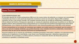 MARCO REFERENCIAL
Bases Teóricas
ZONA METROPOLITANA (MA)
El concepto general de un área metropolitana (MA) es el de un gran núcleo de población, en conjunto con comunidades
colindantes que tienen un alto grado de integración económica y social con ese núcleo. Algunas MA se definen
alrededor de dos o más núcleos. Las MA y las ciudades centrales dentro de una MA son designadas y definidas por la
Oficina federal de Gestión y Presupuesto, siguiendo un conjunto de estándares oficiales que se publican en un Aviso del
Registro Federal. Estos estándares fueron desarrollados por el Comité Ejecutivo Federal interinstitucional sobre Áreas
Metropolitanas, con el objetivo de producir definiciones lo más coherentes posible para todos MA a nivel nacional.
Un área metropolitana es un conjunto de municipios que engloba una ciudad central (la metrópoli) que da nombre al
área y una serie de ciudades alrededor, que pueden funcionar como ciudades dormitorio, industriales, comerciales y
servicios, entre las que las hay estrechas relaciones de interdependencia.
Servicios públicos son el conjunto de actividades y subsidios permitidos, reservados o exigidos a las administraciones
públicas por la legislación en cada Estado, y que tienen como finalidad responder a diferentes imperativos del
funcionamiento de la sociedad, y, en última instancia, favorecer la realización efectiva del desarrollo personal,
económico, la igualdad y el bienestar social.
 