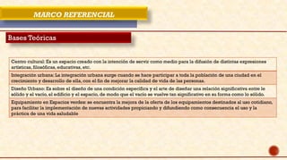 MARCO REFERENCIAL
Bases Teóricas
Centro cultural: Es un espacio creado con la intención de servir como medio para la difusión de distintas expresiones
artísticas, filosóficas, educativas, etc.
Integración urbana: La integración urbana surge cuando se hace participar a toda la población de una ciudad en el
crecimiento y desarrollo de ella, con el fin de mejorar la calidad de vida de las personas.
Diseño Urbano: Es sobre el diseño de una condición específica y el arte de diseñar una relación significativa entre le
sólido y el vacío, el edificio y el espacio, de modo que el vacío se vuelve tan significativo en su forma como lo sólido.
Equipamiento en Espacios verdes: se encuentra la mejora de la oferta de los equipamientos destinados al uso cotidiano,
para facilitar la implementación de nuevas actividades propiciando y difundiendo como consecuencia el uso y la
práctica de una vida saludable
 
