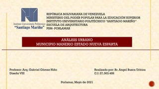 REPÚBLICA BOLIVARIANA DE VENEZUELA
MINISTERIO DEL PODER POPULAR PARA LA EDUCACIÓN SUPERIOR
INSTITUTO UNIVERSITARIO POLITÉCNICO “SANTIAGO MARIÑO”
ESCUELA DE ARQUITECTURA
PSM- PORLAMAR
ANÁLISIS URBANO
MUNICIPIO MANERIO ESTADO NUEVA ESPARTA
Realizado por: Br. Angel Busca Urbina
C.I: 27.363.486
Profesor: Arq. Gabriel Gómez Niño
Diseño VIII
Porlamar, Mayo de 2021
 