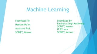 Machine Learning
Submitted To
Neelam Ma’m
Assistant Prof.
SCRIET, Meerut
Submitted By
Ravindra Singh Kushwaha
SCRIET, Meerut
IT 8th sem
SCRIET, Meerut
 