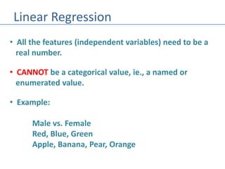 Linear Regression
• All the features (independent variables) need to be a
real number.
• CANNOT be a categorical value, ie., a named or
enumerated value.
• Example:
Male vs. Female
Red, Blue, Green
Apple, Banana, Pear, Orange