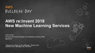© 2018, Amazon Web Services, Inc. or its Affiliates. All rights reserved.
Julien Simon
Principal Technical Evangelist, AI & Machine Learning, AWS
@julsimon
* Based on a deck by Dan Mbanga, Global Lead
Business Dev. Manager, ML Services
AWS re:Invent 2018
New Machine Learning Services
 