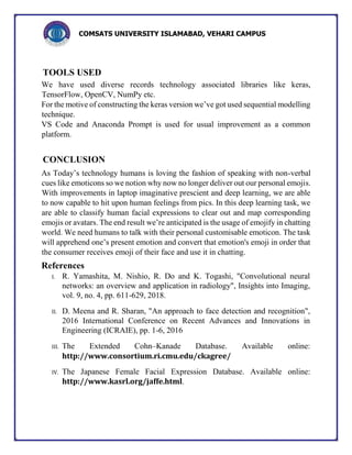 COMSATS UNIVERSITY ISLAMABAD, VEHARI CAMPUS
TOOLS USED
We have used diverse records technology associated libraries like keras,
TensorFlow, OpenCV, NumPy etc.
For the motive of constructing the keras version we’ve got used sequential modelling
technique.
VS Code and Anaconda Prompt is used for usual improvement as a common
platform.
CONCLUSION
As Today’s technology humans is loving the fashion of speaking with non-verbal
cues like emoticons so we notion why now no longer deliver out our personal emojis.
With improvements in laptop imaginative prescient and deep learning, we are able
to now capable to hit upon human feelings from pics. In this deep learning task, we
are able to classify human facial expressions to clear out and map corresponding
emojis or avatars. The end result we’re anticipated is the usage of emojify in chatting
world. We need humans to talk with their personal customisable emoticon. The task
will apprehend one’s present emotion and convert that emotion's emoji in order that
the consumer receives emoji of their face and use it in chatting.
References
I. R. Yamashita, M. Nishio, R. Do and K. Togashi, "Convolutional neural
networks: an overview and application in radiology", Insights into Imaging,
vol. 9, no. 4, pp. 611-629, 2018.
II. D. Meena and R. Sharan, "An approach to face detection and recognition",
2016 International Conference on Recent Advances and Innovations in
Engineering (ICRAIE), pp. 1-6, 2016
III. The Extended Cohn–Kanade Database. Available online:
http://www.consortium.ri.cmu.edu/ckagree/
IV. The Japanese Female Facial Expression Database. Available online:
http://www.kasrl.org/jaffe.html.
 