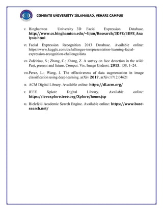 COMSATS UNIVERSITY ISLAMABAD, VEHARI CAMPUS
V. Binghamton University 3D Facial Expression Database.
http://www.cs.binghamton.edu/~lijun/Research/3DFE/3DFE_Ana
lysis.html.
VI. Facial Expression Recognition 2013 Database. Available online:
https://www.kaggle.com/c/challenges-inrepresentation-learning-facial-
expression-recognition-challenge/data
VII. Zafeiriou, S.; Zhang, C.; Zhang, Z. A survey on face detection in the wild:
Past, present and future. Comput. Vis. Image Underst. 2015, 138, 1–24.
VIII.Perez, L.; Wang, J. The effectiveness of data augmentation in image
classification using deep learning. arXiv 2017, arXiv:1712.04621
IX. ACM Digital Library. Available online: https://dl.acm.org/
X. IEEE Xplore Digital Library. Available online:
https://ieeexplore.ieee.org/Xplore/home.jsp
XI. Bielefeld Academic Search Engine. Available online: https://www.base-
search.net/
 