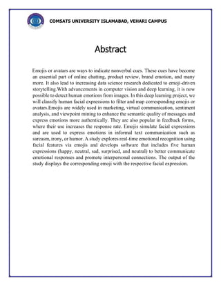 COMSATS UNIVERSITY ISLAMABAD, VEHARI CAMPUS
Abstract
Emojis or avatars are ways to indicate nonverbal cues. These cues have become
an essential part of online chatting, product review, brand emotion, and many
more. It also lead to increasing data science research dedicated to emoji-driven
storytelling.With advancements in computer vision and deep learning, it is now
possible to detect human emotions from images. In this deep learning project, we
will classify human facial expressions to filter and map corresponding emojis or
avatars.Emojis are widely used in marketing, virtual communication, sentiment
analysis, and viewpoint mining to enhance the semantic quality of messages and
express emotions more authentically. They are also popular in feedback forms,
where their use increases the response rate. Emojis simulate facial expressions
and are used to express emotions in informal text communication such as
sarcasm, irony, or humor. A study explores real-time emotional recognition using
facial features via emojis and develops software that includes five human
expressions (happy, neutral, sad, surprised, and neutral) to better communicate
emotional responses and promote interpersonal connections. The output of the
study displays the corresponding emoji with the respective facial expression.
 