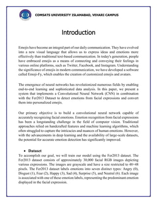 COMSATS UNIVERSITY ISLAMABAD, VEHARI CAMPUS
Introduction
Emojis have become an integral part of our daily communication. They have evolved
into a new visual language that allows us to express ideas and emotions more
effectively than traditional text-based communication. In today's generation, people
have embraced emojis as a means of connecting and conveying their feelings in
various online platforms, such as Twitter, Facebook, and Instagram. Understanding
the significance of emojis in modern communication, we have developed a software
called Emoji-Fy, which enables the creation of customized emojis and avatars.
The emergence of neural networks has revolutionized numerous fields by enabling
end-to-end learning and sophisticated data analysis. In this paper, we present a
system that implements a Convolutional Neural Network (CNN) in combination
with the Fer2013 Dataset to detect emotions from facial expressions and convert
them into personalized emojis.
Our primary objective is to build a convolutional neural network capable of
accurately recognizing facial emotions. Emotion recognition from facial expressions
has been a longstanding challenge in the field of computer vision. Traditional
approaches relied on handcrafted features and machine learning algorithms, which
often struggled to capture the intricacies and nuances of human emotions. However,
with the advancements in deep learning and the availability of large-scale datasets,
the potential for accurate emotion detection has significantly improved.
 Dataset
To accomplish our goal, we will train our model using the Fer2013 dataset. The
Fer2013 dataset consists of approximately 30,000 facial RGB images depicting
various expressions. The images are grayscale and have a size restricted to 48×48
pixels. The Fer2013 dataset labels emotions into seven distinct types: Angry (0),
Disgust (1), Fear (2), Happy (3), Sad (4), Surprise (5), and Neutral (6). Each image
is associated with one of these emotion labels, representing the predominant emotion
displayed in the facial expression.
 