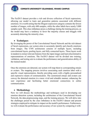 COMSATS UNIVERSITY ISLAMABAD, VEHARI CAMPUS
The Fer2013 dataset provides a rich and diverse collection of facial expressions,
allowing our model to learn and generalize patterns associated with different
emotions. It is worth noting that the Disgust expression category contains the fewest
number of images, with only 600 samples, while the other labels have nearly 5,000
samples each. This class imbalance poses a challenge during the training process, as
the model may have a tendency to favor the majority classes and struggle with
accurately detecting the minority class.
 Techniques
By leveraging the power of the Convolutional Neural Network and the rich dataset
of facial expressions, our system aims to accurately identify and classify emotions
from images. The CNN architecture consists of multiple layers, including
convolutional layers, pooling layers, and fully connected layers. These layers work
in tandem to extract relevant features from the input images and learn discriminative
representations of emotions. The Fer2013 dataset will be divided into training,
validation, and testing sets to evaluate the performance and generalization ability of
the trained model.
Once the emotions are detected, our system will map them to corresponding emojis
or avatars. The mapping process involves associating each emotion label with a
specific visual representation, thereby providing users with a highly personalized
and expressive means of communication. The customized emojis and avatars can
convey the detected emotion in a more vivid and relatable manner, enhancing the
user experience and facilitating better emotional connections in online
communication.
 Methodology
Now we will discuss the methodology and techniques used in developing our
emotion detection system, including the architecture of the Convolutional Neural
Network, the data preprocessing steps, and the training process. We will delve into
the challenges posed by the class imbalance in the Fer2013 dataset and present
strategies employed to mitigate its impact on the model's performance. Furthermore,
we will evaluate the performance and accuracy of our system by comparing it with
 