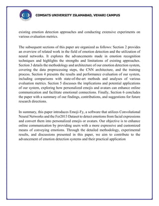 COMSATS UNIVERSITY ISLAMABAD, VEHARI CAMPUS
existing emotion detection approaches and conducting extensive experiments on
various evaluation metrics.
The subsequent sections of this paper are organized as follows: Section 2 provides
an overview of related work in the field of emotion detection and the utilization of
neural networks. It explores the advancements made in emotion recognition
techniques and highlights the strengths and limitations of existing approaches.
Section 3 details the methodology and architecture of our emotion detection system,
covering the data preprocessing steps, the CNN architecture, and the training
process. Section 4 presents the results and performance evaluation of our system,
including comparisons with state-of-the-art methods and analyses of various
evaluation metrics. Section 5 discusses the implications and potential applications
of our system, exploring how personalized emojis and avatars can enhance online
communication and facilitate emotional connections. Finally, Section 6 concludes
the paper with a summary of our findings, contributions, and suggestions for future
research directions.
In summary, this paper introduces Emoji-Fy, a software that utilizes Convolutional
Neural Networks and the Fer2013 Dataset to detect emotions from facial expressions
and convert them into personalized emojis or avatars. Our objective is to enhance
online communication by providing users with a more expressive and customized
means of conveying emotions. Through the detailed methodology, experimental
results, and discussions presented in this paper, we aim to contribute to the
advancement of emotion detection systems and their practical application
 