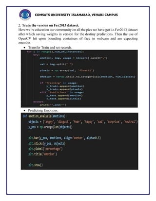 COMSATS UNIVERSITY ISLAMABAD, VEHARI CAMPUS
2. Train the version on Fer2013 dataset.
Here we’re education our community on all the pics we have got i.e.Fer2013 dataset
after which saving weights in version for the destiny predictions. Then the use of
OpenCV hit upon bounding containers of face in webcam and are expecting
emotion.
 Transfer Train and set records.
 Predicting Emotions.
 