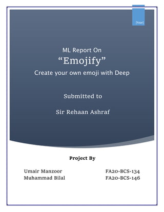 [Year]
ML Report On
“Emojify”
Create your own emoji with Deep
Learning
Project By
Umair Manzoor FA20-BCS-134
Muhammad Bilal FA20-BCS-146
Submitted to
Sir Rehaan Ashraf
 