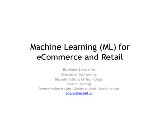 Machine Learning (ML) for
eCommerce and Retail
Dr. Andrei Lopatenko
Director of Engineering,
Recruit Institute of Technology
Recruit Holdings
former Walmart Labs, Google (twice), Apple (twice)
andrei@recruit.ai
 