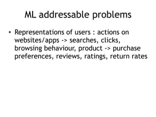 ML addressable problems
• Representations of users : actions on
websites/apps -> searches, clicks,
browsing behaviour, product -> purchase
preferences, reviews, ratings, return rates
 