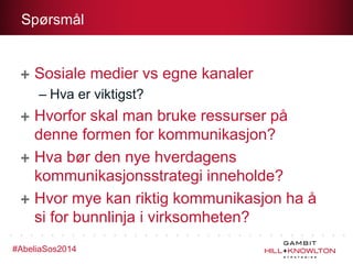 Spørsmål

Sosiale medier vs egne kanaler
– Hva er viktigst?

Hvorfor skal man bruke ressurser på
denne formen for kommunikasjon?
Hva bør den nye hverdagens
kommunikasjonsstrategi inneholde?
Hvor mye kan riktig kommunikasjon ha å
si for bunnlinja i virksomheten?
#AbeliaSos2014

 
