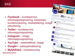 SAS

Facebook – kundeservice,
informasjonsspredning, kampanjer,
kundeinvolvering, markedsføring, image,
rekruttering
Twitter – kundeservice,
informasjonsspredning
Instagram – image,
informasjonsspredning
YouTube – reklamefilmer, image
Google+ - søkeoptimalisering
MySASidea - crowdsourcing
#AbeliaSos2014

 