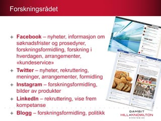 Forskningsrådet

Facebook – nyheter, informasjon om
søknadsfrister og prosedyrer,
forskningsformidling, forskning i
hverdagen, arrangementer,
«kundeservice»
Twitter – nyheter, rekruttering,
meninger, arrangementer, formidling
Instagram – forskningsformidling,
bilder av produkter
LinkedIn – rekruttering, vise frem
kompetanse
Blogg – forskningsformidling, politikk

 