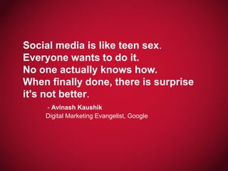 Social media is like teen sex.
Everyone wants to do it.
No one actually knows how.
When finally done, there is surprise
it's not better.
- Avinash Kaushik
Digital Marketing Evangelist, Google

 