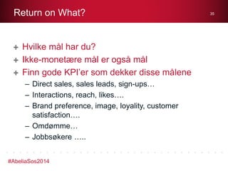 Return on What?

Hvilke mål har du?
Ikke-monetære mål er også mål
Finn gode KPI’er som dekker disse målene
– Direct sales, sales leads, sign-ups…
– Interactions, reach, likes….
– Brand preference, image, loyality, customer
satisfaction….
– Omdømme…
– Jobbsøkere …..
#AbeliaSos2014

35

 