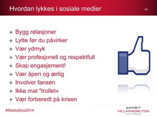 Hvordan lykkes i sosiale medier

Bygg relasjoner
Lytte før du påvirker
Vær ydmyk
Vær profesjonell og respektfull
Skap engasjement!
Vær åpen og ærlig
Involver fansen
Ikke mat "trollet«
Vær forberedt på krisen
#AbeliaSos2014

40

 