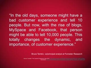 “In the old days, someone might have a
bad customer experience and tell 10
people. But now, with the rise of blogs,
MySpace and Facebook, that person
might be able to tell 10,000 people. This
totally changes the dynamic, and
importance, of customer experience.”
Bruce Temkin, vp/principal analyst at Forrester Research
Source: Forrester “The Customer Experience Index 2007”, http://www.forrester.com/Research/Document/Excerpt/0,7211,43877,00.html,
Brandweek, http://www.brandweek.com/bw/news/recent_display.jsp?vnu_content_id=1003677228

 