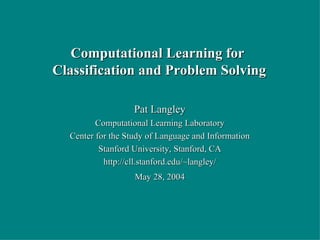 Pat Langley Computational Learning Laboratory Center for the Study of Language and Information Stanford University, Stanford, CA http://cll.stanford.edu/~langley/ May 28, 2004 Computational Learning for  Classification and Problem Solving 