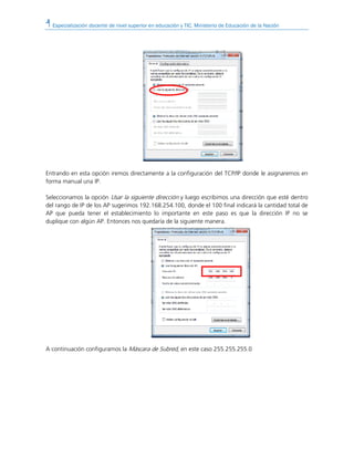 Especialización docente de nivel superior en educación y TIC. Ministerio de Educación de la Nación
Entrando en esta opción iremos directamente a la configuración del TCP/IP donde le asignaremos en
forma manual una IP.
Seleccionamos la opción Usar la siguiente dirección y luego escribimos una dirección que esté dentro
del rango de IP de los AP sugerimos 192.168.254.100, donde el 100 final indicará la cantidad total de
AP que pueda tener el establecimiento lo importante en este paso es que la dirección IP no se
duplique con algún AP. Entonces nos quedaría de la siguiente manera.
A continuación configuramos la Máscara de Subred, en este caso 255.255.255.0
 