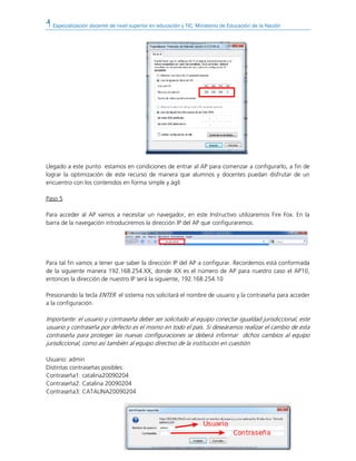 Especialización docente de nivel superior en educación y TIC. Ministerio de Educación de la Nación
Llegado a este punto estamos en condiciones de entrar al AP para comenzar a configurarlo, a fin de
lograr la optimización de este recurso de manera que alumnos y docentes puedan disfrutar de un
encuentro con los contenidos en forma simple y ágil.
Paso 5
Para acceder al AP vamos a necesitar un navegador, en este Instructivo utilizaremos Fire Fox. En la
barra de la navegación introduciremos la dirección IP del AP que configuraremos.
Para tal fin vamos a tener que saber la dirección IP del AP a configurar. Recordemos está conformada
de la siguiente manera 192.168.254.XX, donde XX es el número de AP para nuestro caso el AP10,
entonces la dirección de nuestro IP será la siguiente, 192.168.254.10
Presionando la tecla ENTER el sistema nos solicitará el nombre de usuario y la contraseña para acceder
a la configuración.
Importante: el usuario y contraseña deber ser solicitado al equipo conectar igualdad jurisdiccional, este
usuario y contraseña por defecto es el mismo en todo el país. Si deseáramos realizar el cambio de esta
contraseña para proteger las nuevas configuraciones se deberá informar dichos cambios al equipo
jurisdiccional, como así también al equipo directivo de la institución en cuestión.
Usuario: admin
Distintas contraseñas posibles:
Contraseña1: catalina20090204
Contraseña2: Catalina 20090204
Contraseña3: CATALINA20090204
 