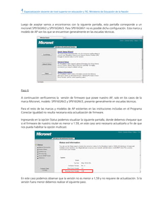 Especialización docente de nivel superior en educación y TIC. Ministerio de Educación de la Nación
Luego de aceptar vamos a encontrarnos con la siguiente pantalla, esta pantalla corresponde a un
micronet SP916GNV2 y SP916GNV3. Para SP916GNV1 no es posible dicha configuración. Esta marca y
modelo de AP son los que se encuentran generalmente en las escuelas técnicas.
Paso 6
A continuación verificaremos la versión de firmware que posee nuestro AP, solo en los casos de la
marca Micronet, modelo: SP916GNV2 y SP916GNV3, presente generalmente en escuelas técnicas.
Para el resto de las marcas y modelos de AP existentes en las instituciones incluidas en el Programa
Conectar Igualdad no resulta necesaria esta actualización de firmware.
Ingresando en la opción Status podemos visualizar la siguiente pantalla, donde debemos chequear que
si el firmware de nuestro router es menor a 1.59, en este caso será necesario actualizarlo a fin de que
nos pueda habilitar la opción multicast.
En este caso podemos observar que la versión no es menor a 1,59 y no requiere de actualización. Si la
versión fuera menor debemos realizar el siguiente paso.
 