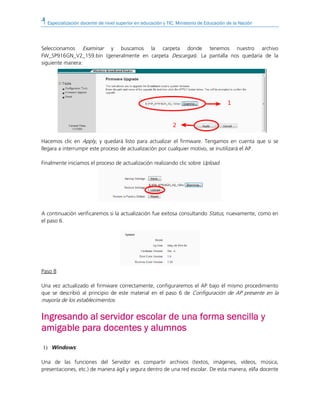 Especialización docente de nivel superior en educación y TIC. Ministerio de Educación de la Nación
Seleccionamos Examinar y buscamos la carpeta donde tenemos nuestro archivo
FW_SP916GN_V2_159.bin (generalmente en carpeta Descargas). La pantalla nos quedaría de la
siguiente manera:
Hacemos clic en Apply, y quedará listo para actualizar el firmware. Tengamos en cuenta que si se
llegara a interrumpir este proceso de actualización por cualquier motivo, se inutilizará el AP.
Finalmente iniciamos el proceso de actualización realizando clic sobre Upload.
A continuación verificaremos si la actualización fue exitosa consultando Status, nuevamente, como en
el paso 6.
Paso 8
Una vez actualizado el firmware correctamente, configuraremos el AP bajo el mismo procedimiento
que se describió al principio de este material en el paso 6 de Configuración de AP presente en la
mayoría de los establecimientos.
IngreIngreIngreIngresando al servidor escolar de una forma sencilla ysando al servidor escolar de una forma sencilla ysando al servidor escolar de una forma sencilla ysando al servidor escolar de una forma sencilla y
amigable para docenamigable para docenamigable para docenamigable para docentes y alumnostes y alumnostes y alumnostes y alumnos
1) Windows:
Una de las funciones del Servidor es compartir archivos (textos, imágenes, vídeos, música,
presentaciones, etc.) de manera ágil y segura dentro de una red escolar. De esta manera, el/la docente
 