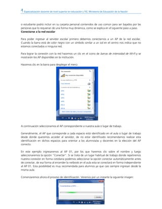 Especialización docente de nivel superior en educación y TIC. Ministerio de Educación de la Nación
o estudiante podrá incluir en su carpeta personal contenidos de uso común para ser bajados por las
personas que lo requieran de una forma muy dinámica, como se explica en el siguiente paso a paso.
Conectarse a la red escolar
Para poder ingresar al servidor escolar primero debemos conectarnos a un AP de la red escolar.
Cuando la barra está de color negro con un símbolo similar a un sol en el centro nos indica que no
estamos conectados a ninguna red.
Para lograr la conexión con la red hacemos un clic en el icono de barras de intensidad de Wi-Fi y se
mostrarán los AP disponibles en la institución.
Hacemos clic en la barra para desplegar el menú.
A continuación seleccionamos el AP correspondiente a nuestra aula o lugar de trabajo.
Generalmente, el AP que corresponde a cada espacio está identificado en el aula o lugar de trabajo
desde donde queremos acceder al servidor, de no estar identificado recomendamos realizar esta
identificación en dichos espacios para orientar a los alumnos/as y docentes en la elección del AP
correcto.
En este ejemplo ingresaremos al AP 01, por los que haremos clic sobre el nombre y luego
seleccionaremos la opción “Conectar”. Si se trata de un lugar habitual de trabajo donde repetiremos
nuestra conexión en forma cotidiana podemos seleccionar la opción conectar automáticamente antes
de conectar, de esa forma al encender la netbook en el aula esta se conectará en forma independiente
al AP 01. Esta posibilidad es muy recomendada para alumnos ya que casi siempre ingresan desde la
misma aula.
Comenzaremos ahora el proceso de identificación. Veremos por un instante la siguiente imagen:
 