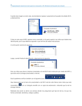 Especialización docente de nivel superior en educación y TIC. Ministerio de Educación de la Nación
Cuando esta imagen se cierre sola, recomendamos ingresar nuevamente al buscador de señales Wi-Fi,
y observaremos:
Si bien en este caso el AP01 aparece como conectado, en la parte superior nos indica que todavía esta
identificando, por lo que debemos aguardar a que termine de realizar este proceso.
A continuación veremos lo siguiente:
Luego, cuando finaliza la identificación, observaremos lo siguiente:
Esto nos indica que ahora sí estamos conectados a la red Wi-Fi de la institución por medio del AP01 y
que dicha red no entrega conectividad a internet.
Esto lo podremos verificar también con el siguiente ícono:
Aquí observamos que la barra de conectividad a red Wi-Fi está de color blanco (esto indica que está
conectada) y con un triángulo amarillo con un signo de exclamación, indicando que la red no
entrega internet.
Realizada esta acción se abrirá una ventana donde nos preguntará qué tipo de red es a la que nos
hemos conectado: doméstica, trabajo o pública.
 