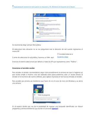 Especialización docente de nivel superior en educación y TIC. Ministerio de Educación de la Nación
Se recomienda elegir siempre Red pública.
Al seleccionar esta ubicación no se nos preguntará más la ubicación de red cuando ingresamos al
mismo AP.
Si antes de seleccionar la red pública, hacemos un tilde aquí:
Entonces el sistema seleccionará por defecto a todos los AP que ingresaremos como “Público”.
Conectarse al servidor escolar
Para acceder al servidor recomendamos seguir este procedimiento la primera vez que lo hagamos ya
que resulta simple e intuitivo. Una vez realizado estos pasos podremos crear un acceso directo al
servidor en el escritorio de nuestra netbook, para agilizar el proceso en las futuras entradas al servidor.
Para acceder por primera vez tendremos que hacer clic en el ícono de inicio de Windows y se abrirá
una ventana.
En el espacio donde que nos da la posibilidad de ingresar una búsqueda identificado con Buscar
programas y archivos tendremos que escribir el comando server1
 
